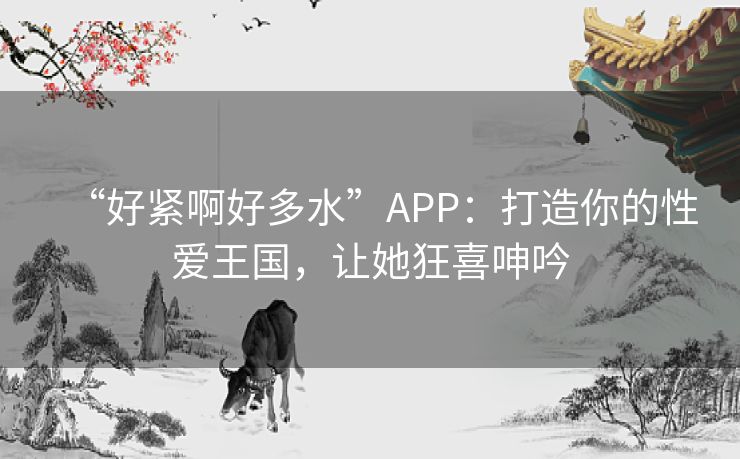 “好紧啊好多水”APP：打造你的性爱王国，让她狂喜呻吟