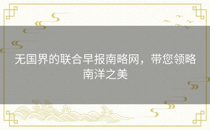 无国界的联合早报南略网,带您领略南洋之美 无国界的联合早报南略网,带您领略南洋之美