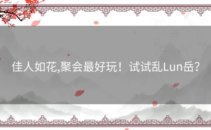 佳人如花,聚会最好玩!试试乱Lun岳? 佳人如花,聚会最好玩!试试乱Lun岳?