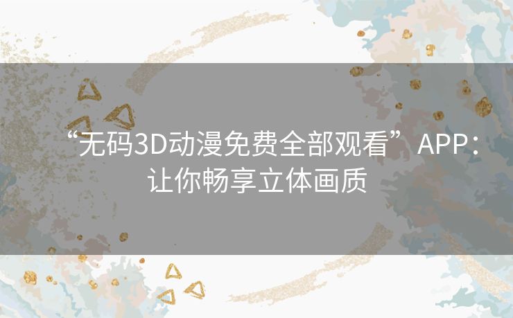 “无码3D动漫免费全部观看”APP:让你畅享立体画质 “无码3D动漫免费全部观看”APP:让你畅享立体画质