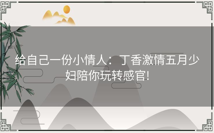 给自己一份小情人:丁香激情五月少妇陪你玩转感官! 给自己一份小情人:丁香激情五月少妇陪你玩转感官!