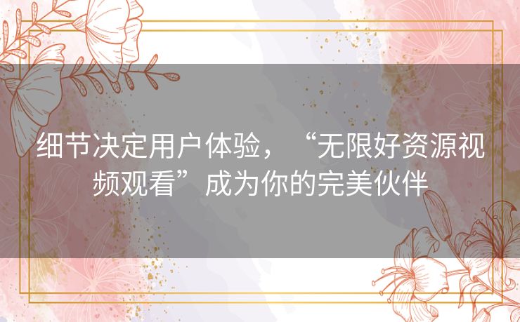 细节决定用户体验,“无限好资源视频观看”成为你的完美伙伴 细节决定用户体验,“无限好资源视频观看”成为你的完美伙伴