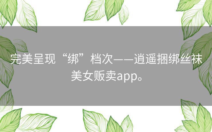 完美呈现“绑”档次——逍遥捆绑丝袜美女贩卖app。 完美呈现“绑”档次——逍遥捆绑丝袜美女贩卖app。
