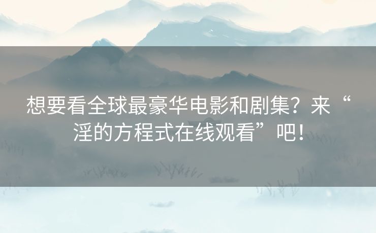 想要看全球最豪华电影和剧集？来“淫的方程式在线观看”吧！