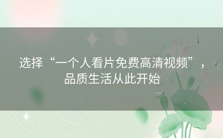 选择“一个人看片免费高清视频”,品质生活从此开始 选择“一个人看片免费高清视频”,品质生活从此开始