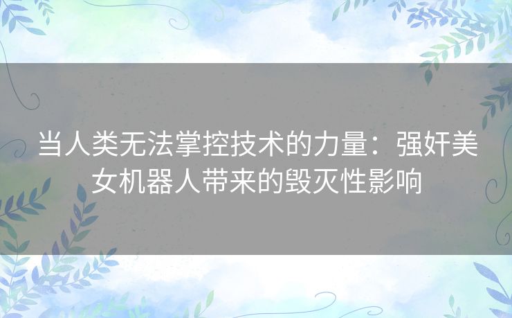 当人类无法掌控技术的力量:强奸美女机器人带来的毁灭性影响 当人类无法掌控技术的力量:强奸美女机器人带来的毁灭性影响