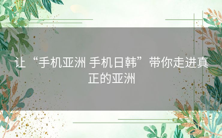 让“手机亚洲 手机日韩”带你走进真正的亚洲 让“手机亚洲 手机日韩”带你走进真正的亚洲