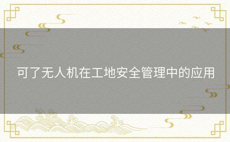 可了无人机在工地安全管理中的应用 可了无人机在工地安全管理中的应用