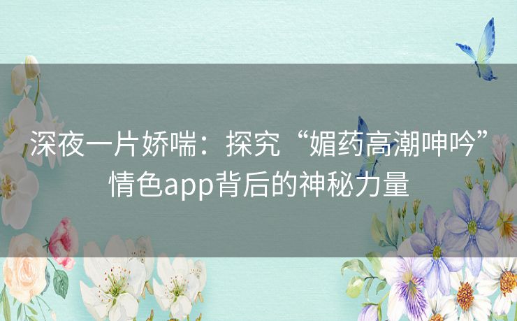 深夜一片娇喘：探究“媚药高潮呻吟”情色app背后的神秘力量