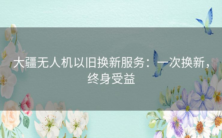 大疆无人机以旧换新服务:一次换新,终身受益 大疆无人机以旧换新服务:一次换新,终身受益