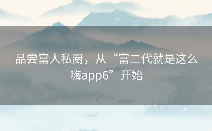品尝富人私厨,从“富二代就是这么嗨app6”开始 品尝富人私厨,从“富二代就是这么嗨app6”开始