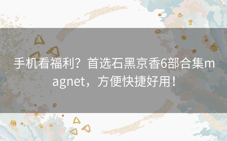 手机看福利?首选石黑京香6部合集magnet,方便快捷好用! 手机看福利?首选石黑京香6部合集magnet,方便快捷好用!