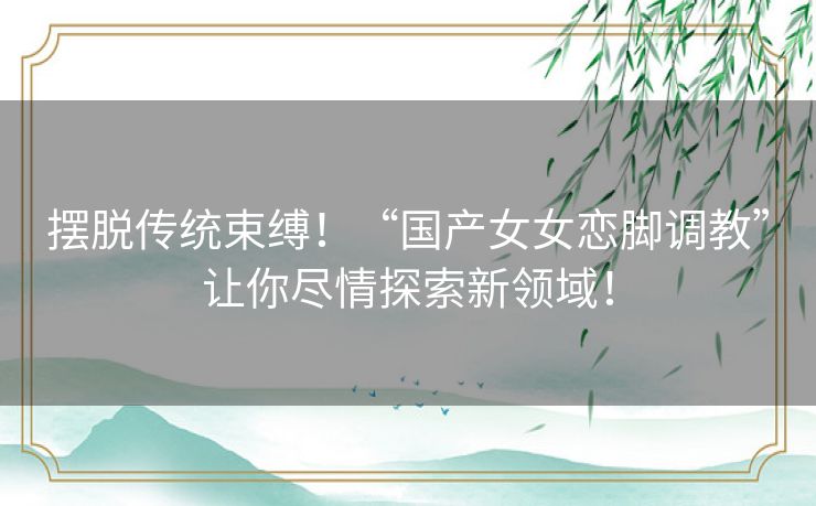 摆脱传统束缚！“国产女女恋脚调教”让你尽情探索新领域！