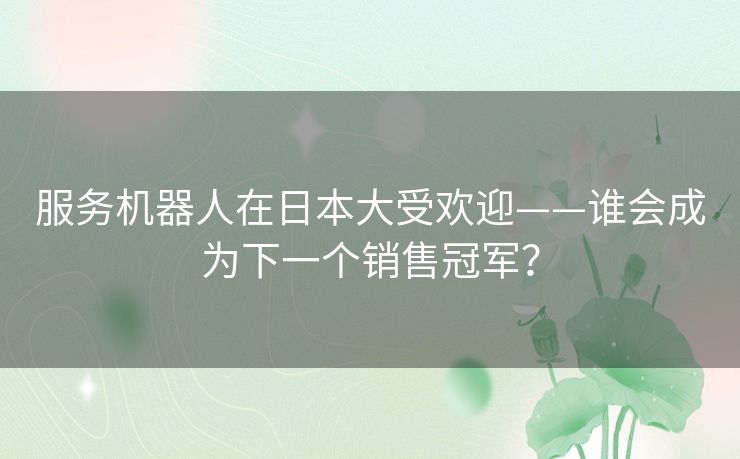 服务机器人在日本大受欢迎——谁会成为下一个销售冠军？