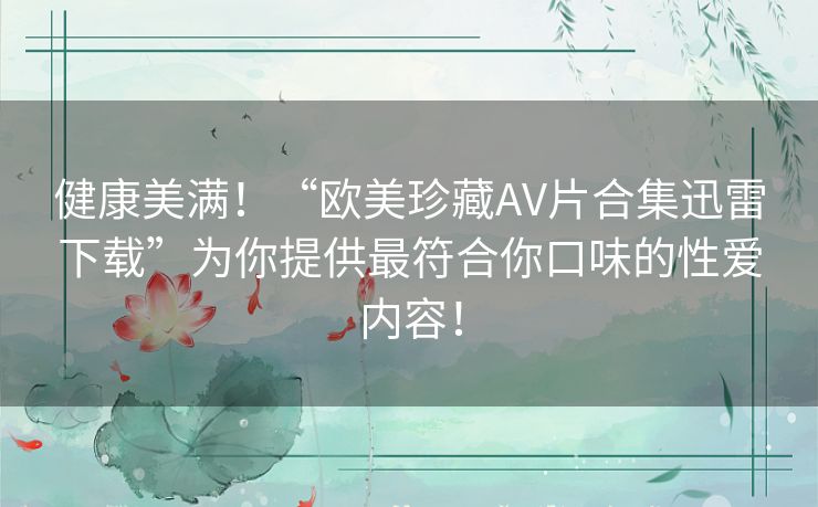 健康美满!“欧美珍藏AV片合集迅雷下载”为你提供最符合你口味的性爱内容! 健康美满!“欧美珍藏AV片合集迅雷下载”为你提供最符合你口味的性爱内容!