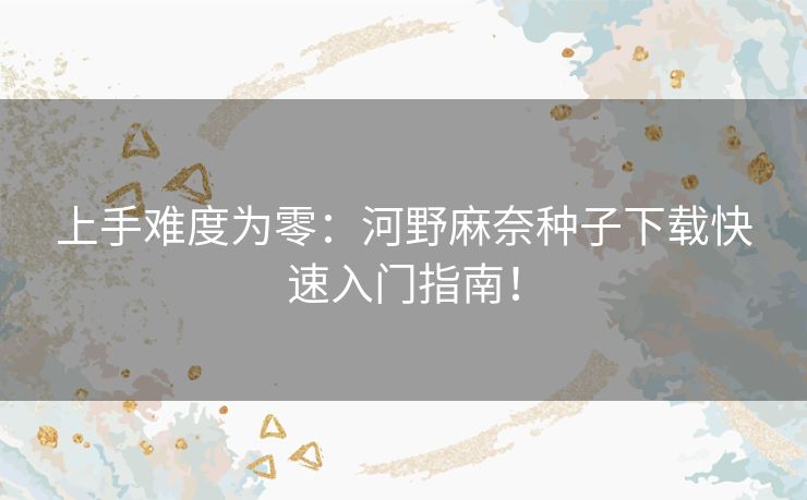 上手难度为零:河野麻奈种子下载快速入门指南! 上手难度为零:河野麻奈种子下载快速入门指南!