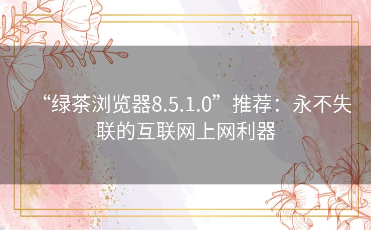 “绿茶浏览器8.5.1.0”推荐:永不失联的互联网上网利器 “绿茶浏览器8.5.1.0”推荐:永不失联的互联网上网利器
