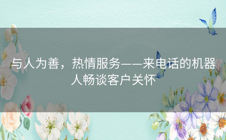 与人为善,热情服务——来电话的机器人畅谈客户关怀 与人为善,热情服务——来电话的机器人畅谈客户关怀