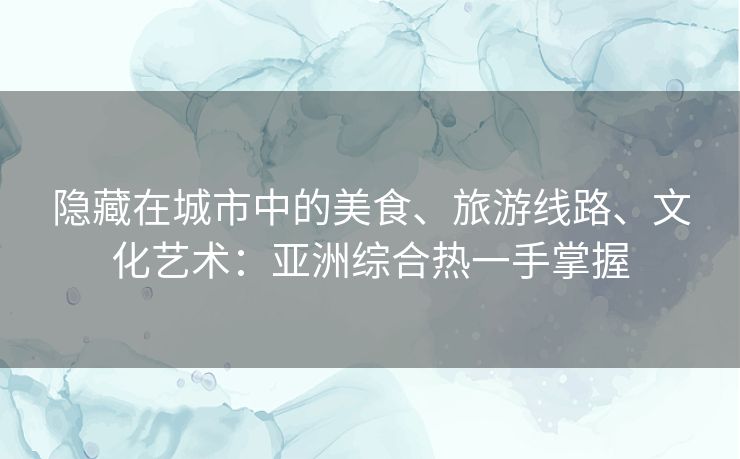 隐藏在城市中的美食、旅游线路、文化艺术:亚洲综合热一手掌握 隐藏在城市中的美食、旅游线路、文化艺术:亚洲综合热一手掌握