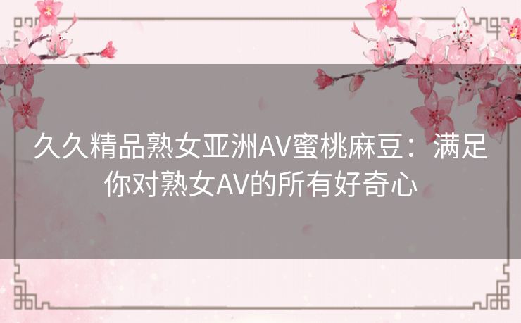 久久精品熟女亚洲AV蜜桃麻豆:满足你对熟女AV的所有好奇心 久久精品熟女亚洲AV蜜桃麻豆:满足你对熟女AV的所有好奇心