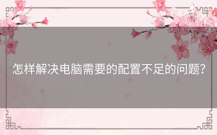 怎样解决电脑需要的配置不足的问题? 怎样解决电脑需要的配置不足的问题?