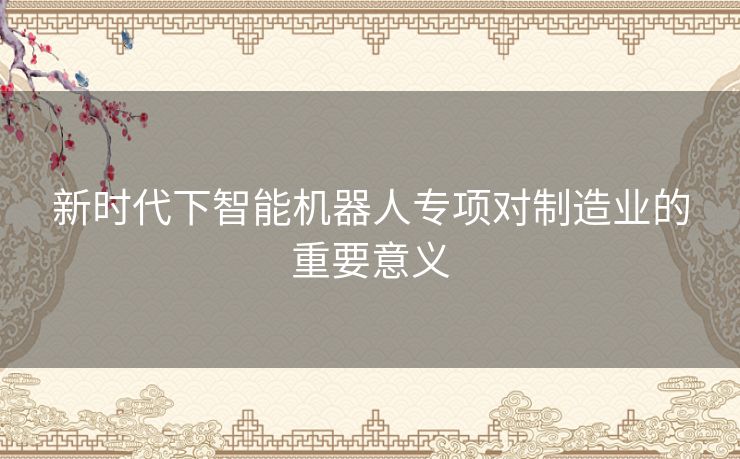 新时代下智能机器人专项对制造业的重要意义 新时代下智能机器人专项对制造业的重要意义