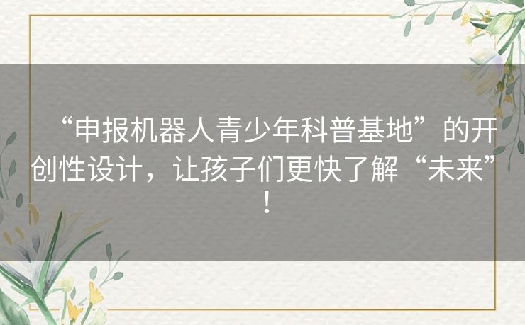 “申报机器人青少年科普基地”的开创性设计,让孩子们更快了解“未来”! “申报机器人青少年科普基地”的开创性设计,让孩子们更快了解“未来”!