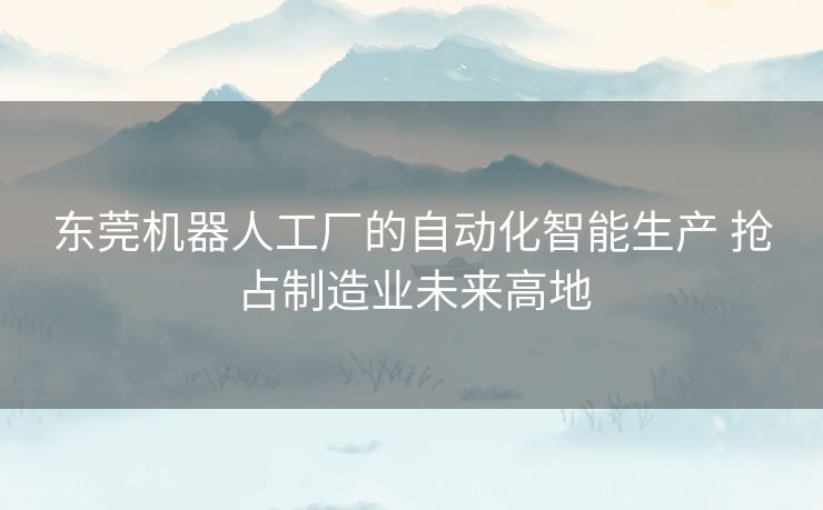 东莞机器人工厂的自动化智能生产 抢占制造业未来高地 东莞机器人工厂的自动化智能生产 抢占制造业未来高地