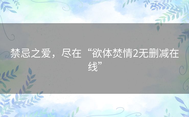 禁忌之爱,尽在“欲体焚情2无删减在线” 禁忌之爱,尽在“欲体焚情2无删减在线”