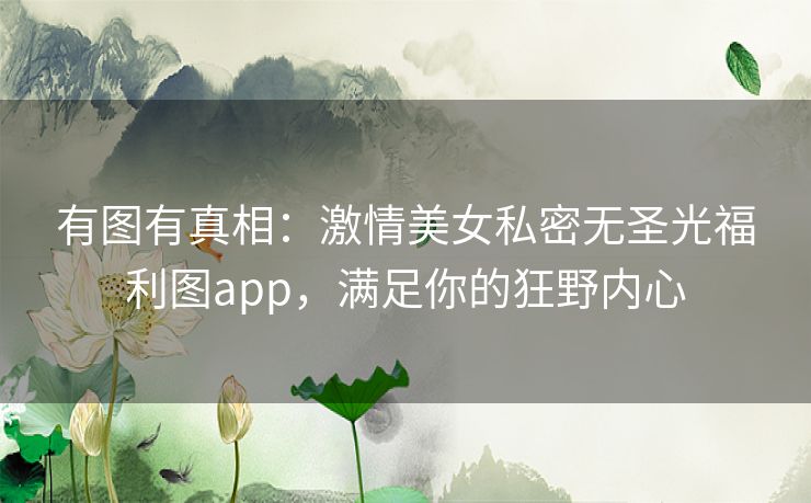 有图有真相:激情美女私密无圣光福利图app,满足你的狂野内心 有图有真相:激情美女私密无圣光福利图app,满足你的狂野内心