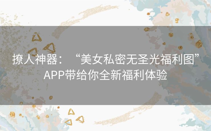 撩人神器：“美女私密无圣光福利图”APP带给你全新福利体验