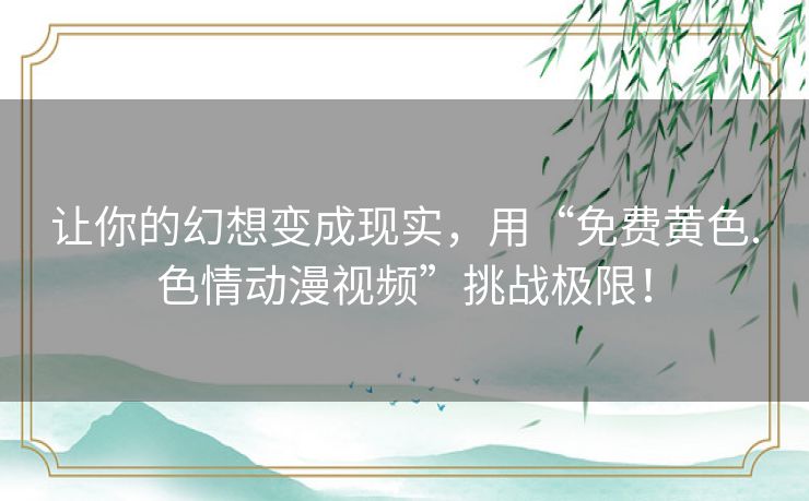 让你的幻想变成现实，用“免费黄色.色情动漫视频”挑战极限！