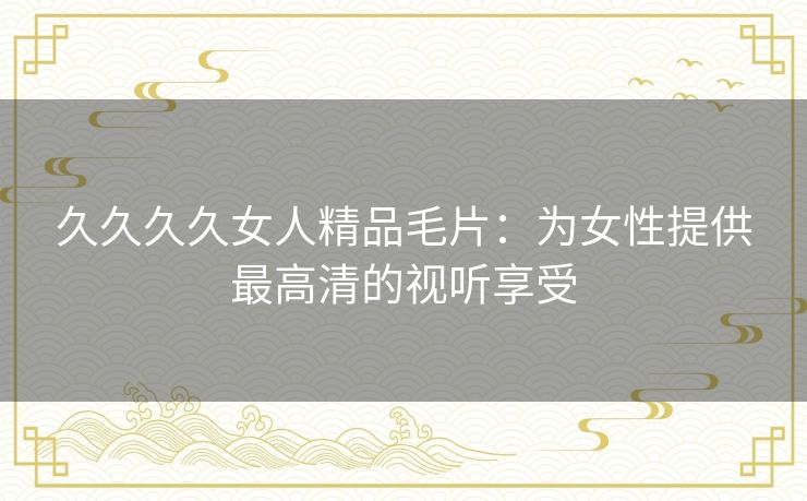久久久久女人精品毛片:为女性提供最高清的视听享受 久久久久女人精品毛片:为女性提供最高清的视听享受