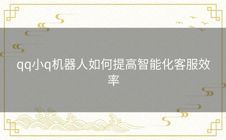 qq小q机器人如何提高智能化客服效率 qq小q机器人如何提高智能化客服效率