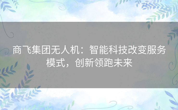 商飞集团无人机:智能科技改变服务模式,创新领跑未来 商飞集团无人机:智能科技改变服务模式,创新领跑未来