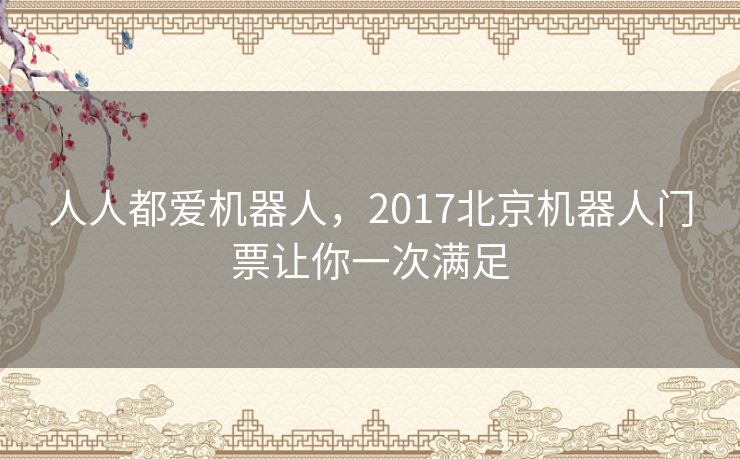 人人都爱机器人,2017北京机器人门票让你一次满足 人人都爱机器人,2017北京机器人门票让你一次满足