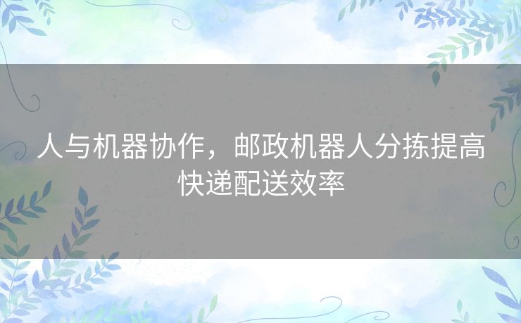 人与机器协作,邮政机器人分拣提高快递配送效率 人与机器协作,邮政机器人分拣提高快递配送效率