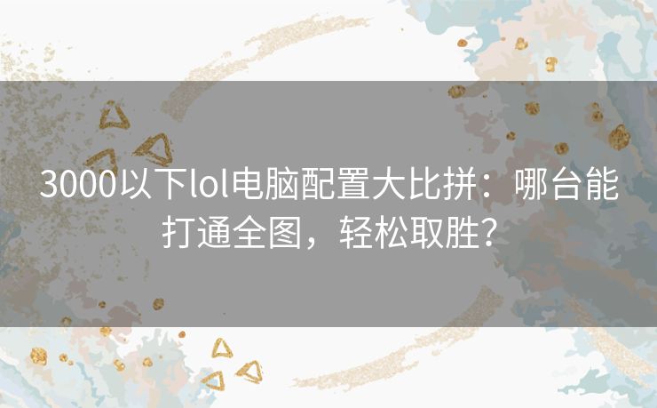 3000以下lol电脑配置大比拼：哪台能打通全图，轻松取胜？