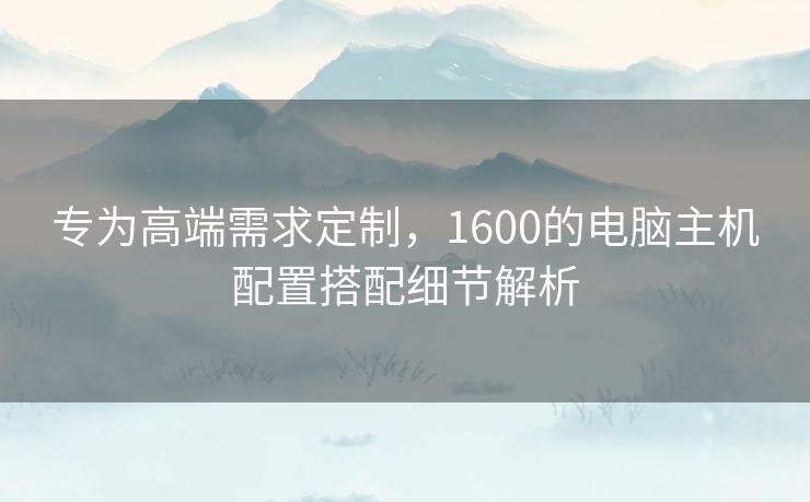 专为高端需求定制,1600的电脑主机配置搭配细节解析 专为高端需求定制,1600的电脑主机配置搭配细节解析