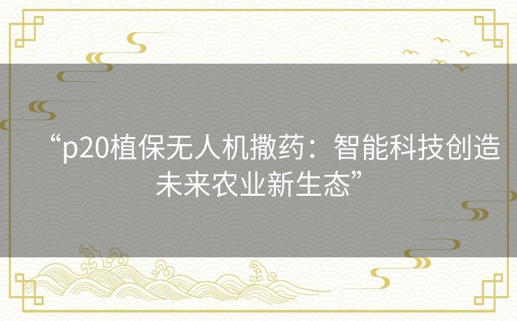 “p20植保无人机撒药:智能科技创造未来农业新生态” “p20植保无人机撒药:智能科技创造未来农业新生态”