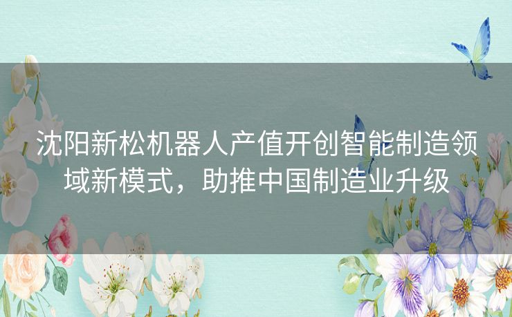 沈阳新松机器人产值开创智能制造领域新模式，助推中国制造业升级