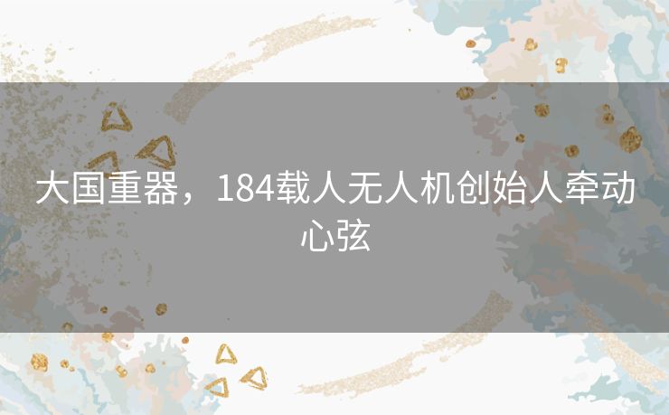 大国重器,184载人无人机创始人牵动心弦 大国重器,184载人无人机创始人牵动心弦