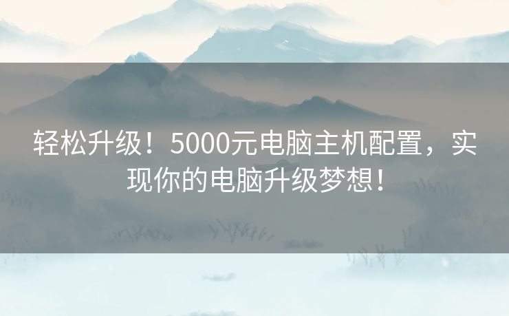 轻松升级!5000元电脑主机配置,实现你的电脑升级梦想! 轻松升级!5000元电脑主机配置,实现你的电脑升级梦想!