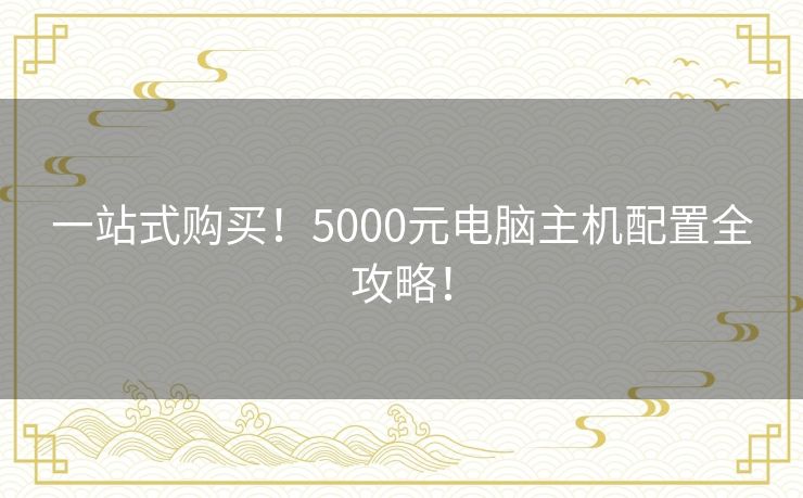 一站式购买!5000元电脑主机配置全攻略! 一站式购买!5000元电脑主机配置全攻略!