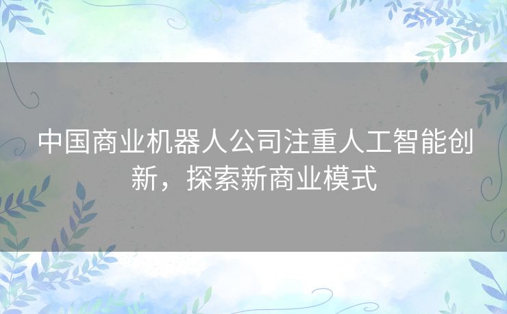 中国商业机器人公司注重人工智能创新,探索新商业模式 中国商业机器人公司注重人工智能创新,探索新商业模式