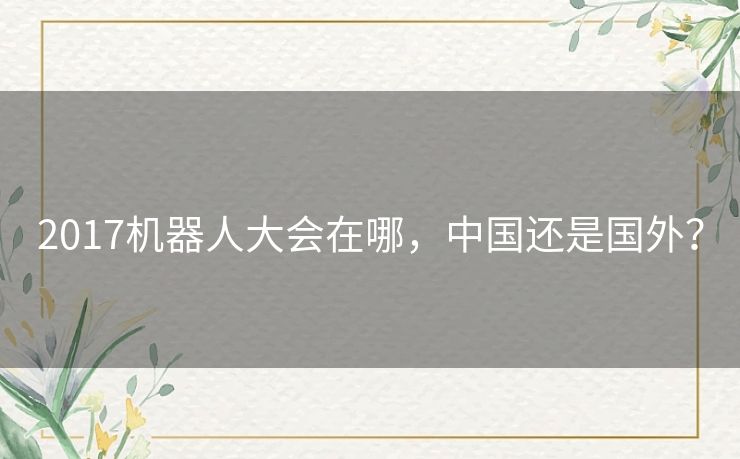 2017机器人大会在哪,中国还是国外? 2017机器人大会在哪,中国还是国外?
