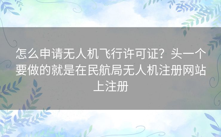 怎么申请无人机飞行许可证?头一个要做的就是在民航局无人机注册网站上注册 怎么申请无人机飞行许可证?头一个要做的就是在民航局无人机注册网站上注册