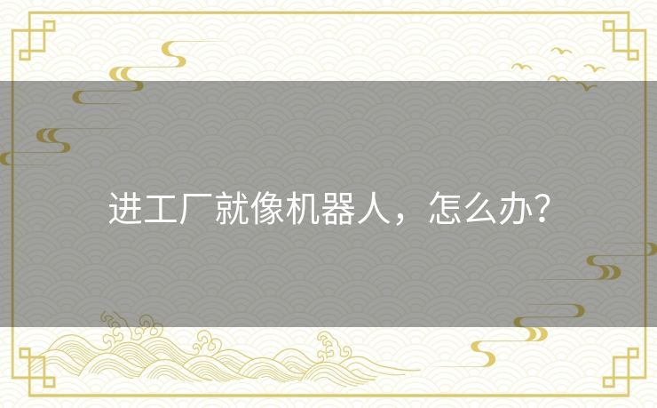 进工厂就像机器人,怎么办? 进工厂就像机器人,怎么办?