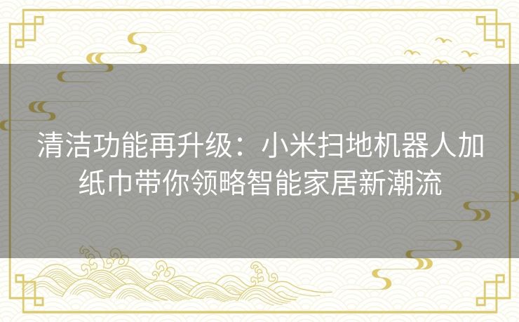 清洁功能再升级:小米扫地机器人加纸巾带你领略智能家居新潮流 清洁功能再升级:小米扫地机器人加纸巾带你领略智能家居新潮流