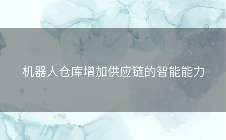机器人仓库增加供应链的智能能力 机器人仓库增加供应链的智能能力